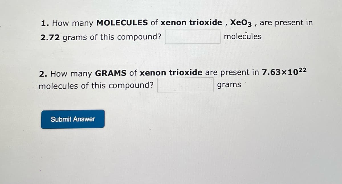 1. How many MOLECULES of xenon trioxide, XeO3, are present in
2.72 grams of this compound?
molecules
2. How many GRAMS of xenon trioxide are present in 7.63x10²²
molecules of this compound?
grams
Submit Answer