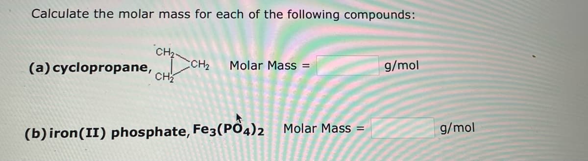 Calculate the molar mass for each of the following compounds:
CH₂
CH₂
Molar Mass =
g/mol
(a) cyclopropane,
CH₂
(b) iron (II) phosphate, Fe3(PO4)2 Molar Mass=
g/mol
