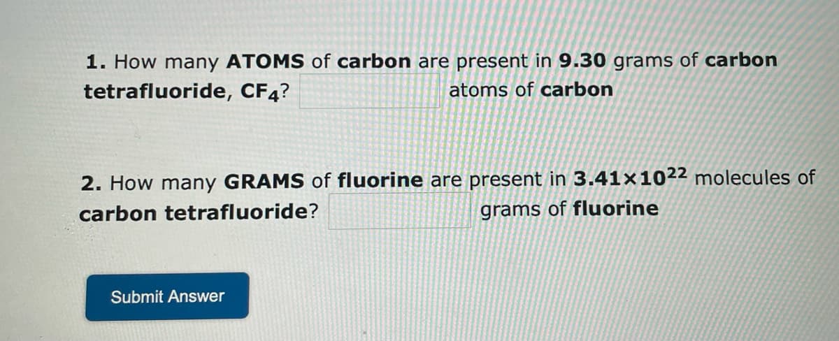 1. How many ATOMS of carbon are present in 9.30 grams of carbon
tetrafluoride, CF4?
atoms of carbon
2. How many GRAMS of fluorine are present in 3.41x1022 molecules of
carbon tetrafluoride?
grams of fluorine
Submit Answer