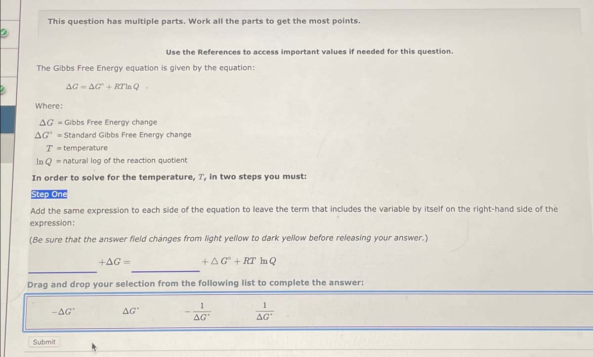 This question has multiple parts. Work all the parts to get the most points.
Use the References to access important values if needed for this question.
The Gibbs Free Energy equation is given by the equation:
AG=AG + RTln Q -
Where:
AG = Gibbs Free Energy change
AG = Standard Gibbs Free Energy change
T= temperature
In Q = natural log of the reaction quotient
In order to solve for the temperature, T, in two steps you must:
Step One
Add the same expression to each side of the equation to leave the term that includes the variable by itself on the right-hand side of the
expression:
(Be sure that the answer field changes from light yellow to dark yellow before releasing your answer.)
+AG =
+AG + RT In Q
Drag and drop your selection from the following list to complete the answer:
1
-AG
AG
AGⓇ
AGⓇ
Submit