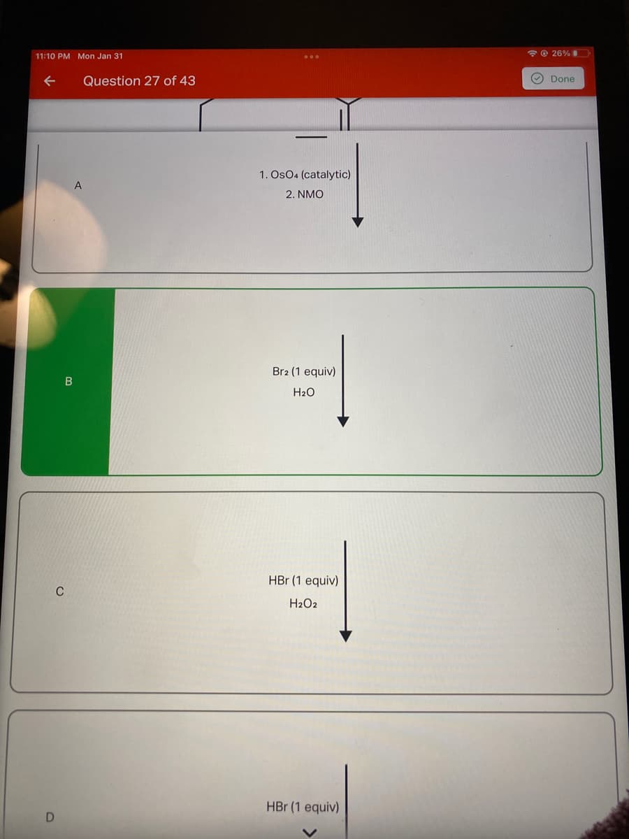 11:10 PM Mon Jan 31
*© 26%
Question 27 of 43
O Done
1. OsO4 (catalytic)
2. NMO
Br2 (1 equiv)
H2O
HBr (1 equiv)
H2O2
HBr (1 equiv)

