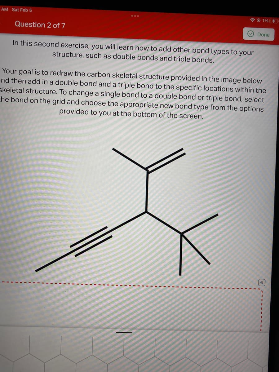 AM Sat Feb 5
* © 1% [4
Question 2 of 7
V Done
In this second exercise, you will learn how to add other bond types to your
structure, such as double bonds and triple bonds.
Your goal is to redraw the carbon skeletal structure provided in the image below
and then add in a double bond and a triple bond to the specific locations within the
skeletal structure. To change a single bond to a double bond or triple bond, select
che bond on the grid and choose the appropriate new bond type from the options
provided to you at the bottom of the screen.
3D
