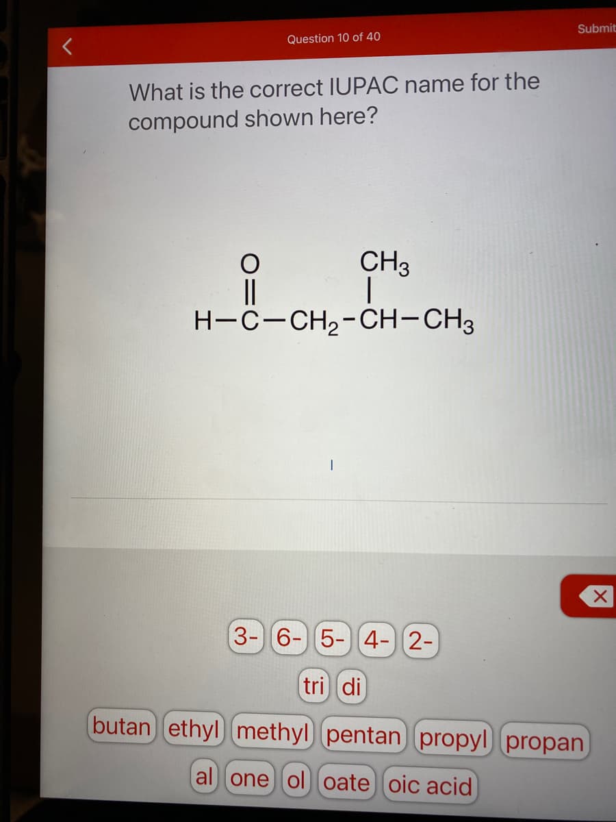 Submit
Question 10 of 40
What is the correct IUPAC name for the
compound shown here?
CH3
||
H-C-CH2-CH-CH3
3-6-5-) 4- 2-
tri di
butan ethyl methyl pentan propyl propan
al one ol)oate oic acid
O=
