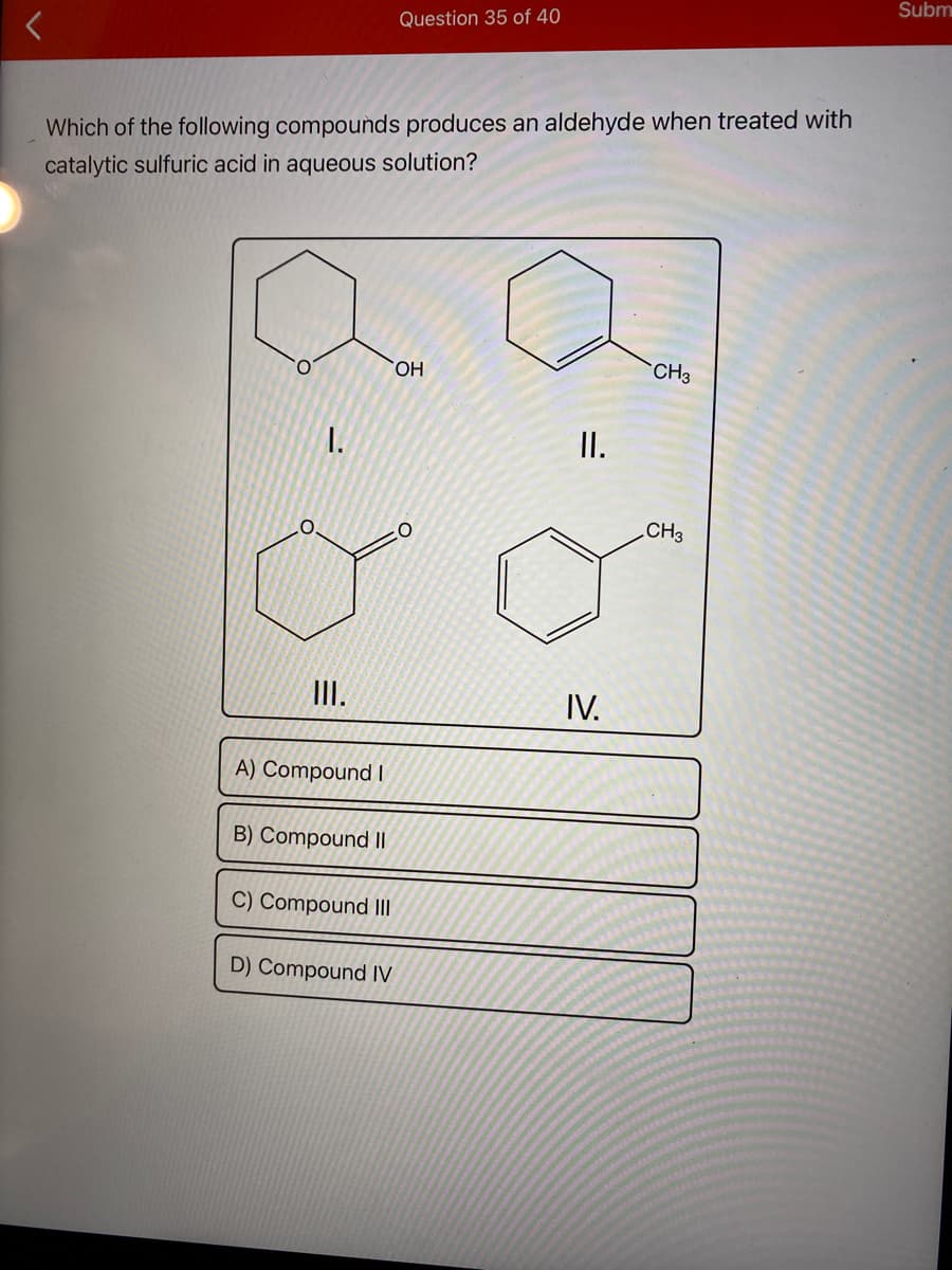 Subm
Question 35 of 40
Which of the following compounds produces an aldehyde when treated with
catalytic sulfuric acid in aqueous solution?
HO,
CH3
I.
I.
CH3
II.
IV.
A) Compound I
B) Compound I|
C) Compound II
D) Compound IV
