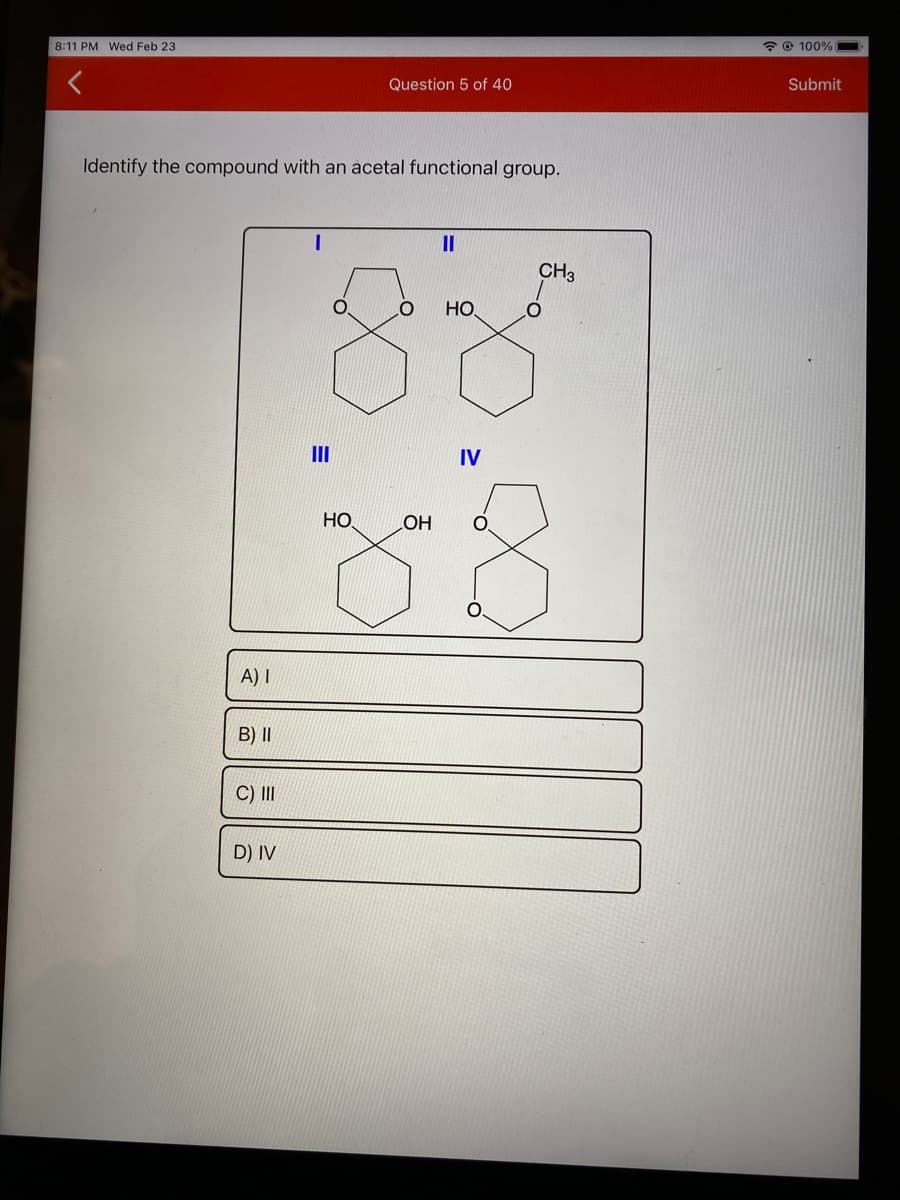 8:11 PM Wed Feb 23
* © 100%
Question 5 of 40
Submit
Identify the compound with an acetal functional group.
II
CH3
НО.
II
IV
HO
HO
O.
A) I
B) II
C) II
D) IV
