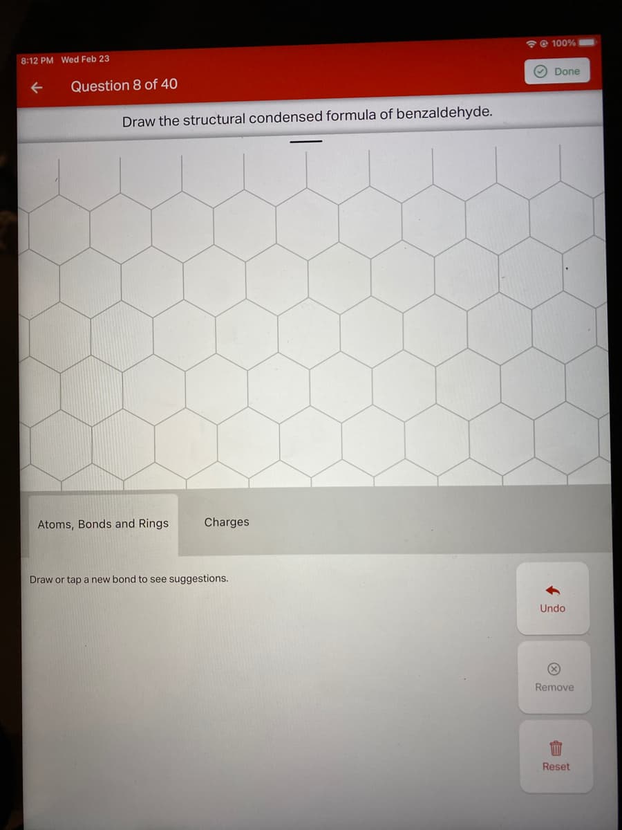 @ 100%
8:12 PM Wed Feb 23
O Done
Question 8 of 40
Draw the structural condensed formula of benzaldehyde.
Atoms, Bonds and Rings
Charges
Draw or tap a new bond to see suggestions.
Undo
Remove
Reset
