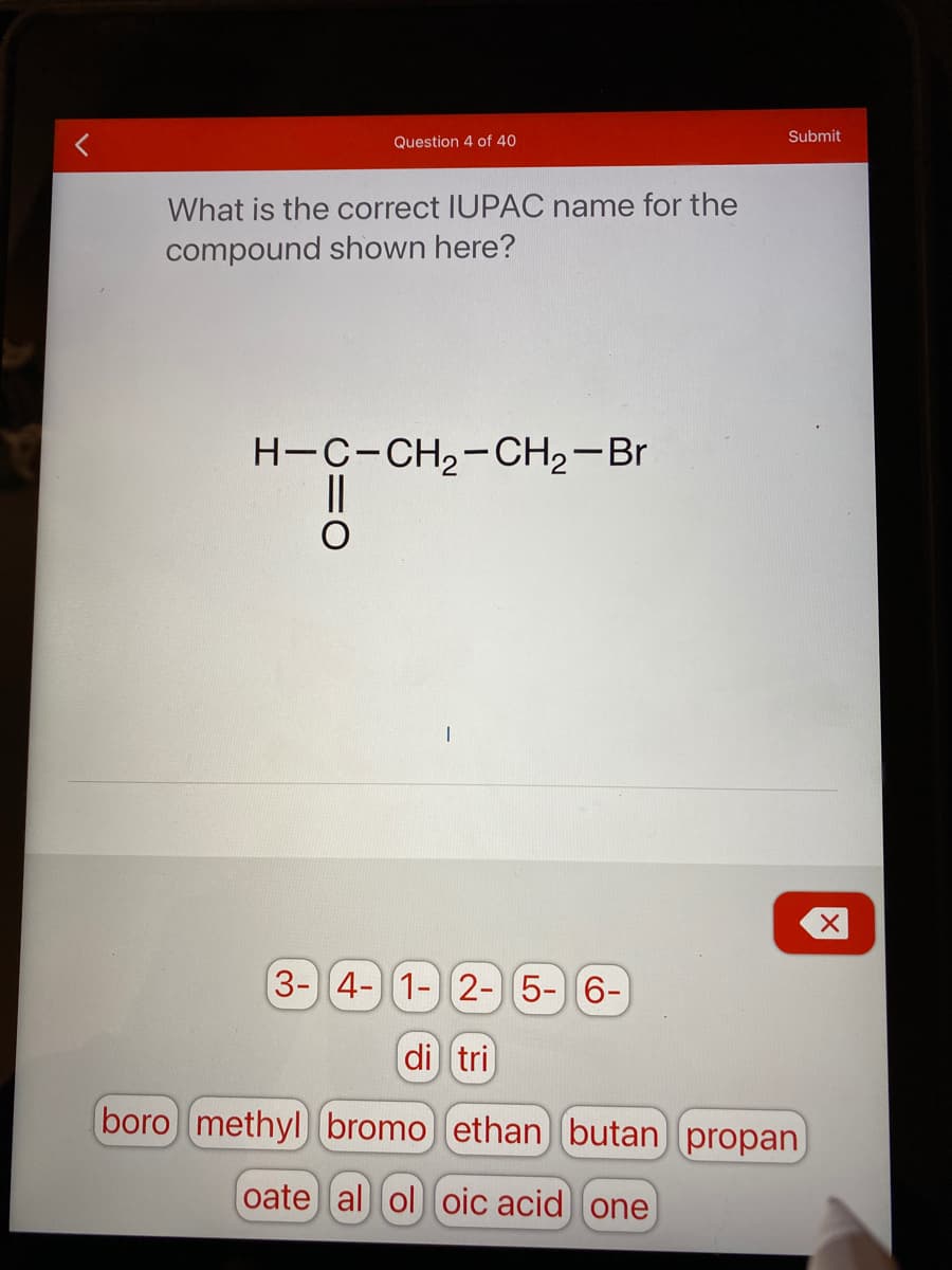 Submit
Question 4 of 40
What is the correct IUPAC name for the
compound shown here?
H-C-CH,-CH2-Br
3-4- 1- 2-5-6-
di tri
boro methyl bromo ethan butan propan
oate al ol oic acid one

