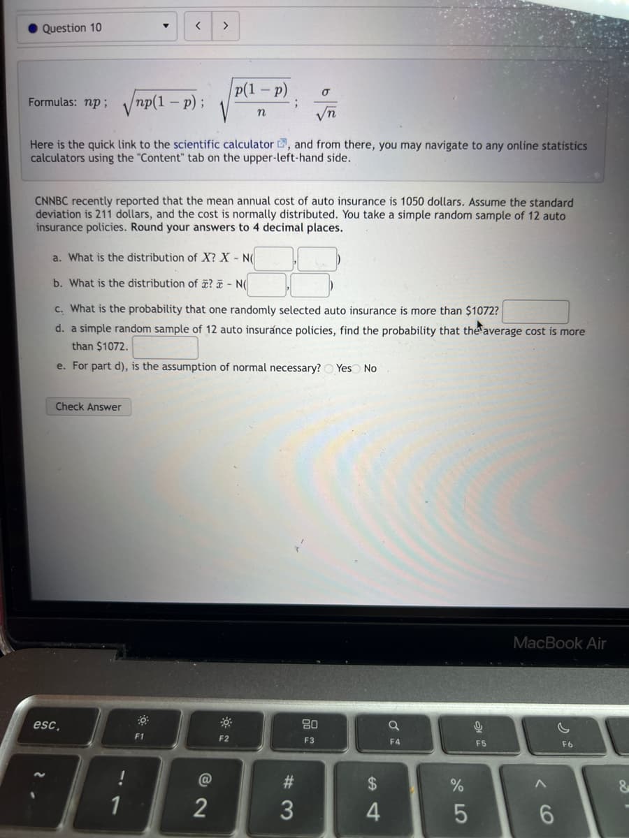 Question 10
Check Answer
<
Formulas: np;√√np(1− p);
Here is the quick link to the scientific calculator, and from there, you may navigate to any online statistics
calculators using the "Content" tab on the upper-left-hand side.
esc,
1
>
CNNBC recently reported that the mean annual cost of auto insurance is 1050 dollars. Assume the standard
deviation is 211 dollars, and the cost is normally distributed. You take a simple random sample of 12 auto
insurance policies. Round your answers to 4 decimal places..
30
F1
a. What is the distribution of X? X - N(
b. What is the distribution of ? - N(
c. What is the probability that one randomly selected auto insurance is more than $1072?
d. a simple random sample of 12 auto insurance policies, find the probability that the average cost is more
than $1072.
e. For part d), is the assumption of normal necessary? Yes No
p(1-p)
n
@
2
F2
;
σ
√n
#3
3
80
F3
$
4
a
F4
%
5
9
F5
MacBook Air
6
F6
&