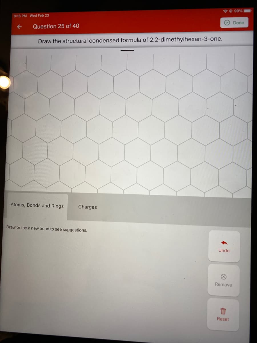 @ 99%
8:16 PM Wed Feb 23
O Done
Question 25 of 40
Draw the structural condensed formula of 2,2-dimethylhexan-3-one.
Atoms, Bonds and Rings
Charges
Draw or tap a new bond to see suggestions.
Undo
Remove
Reset
