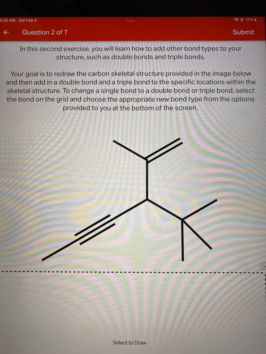 8:20 AM Sat Feb 5
O 17% I
Question 2 of 7
Submit
In this second exercise, you will learn how to add other bond types to your
structure, such as double bonds and triple bonds.
Your goal is to redraw the carbon skeletal structure provided in the image below
and then add in a double bond and a triple bond to the specific locations within the
skeletal structure. To change a single bond to a double bond or triple bond, select
the bond on the grid and choose the appropriate new bond type from the options
provided to you at the bottom of the screen.
Select to Draw
