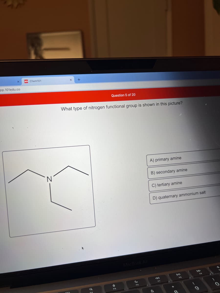 s0 Chem101
pp.101edu.co
Question 5 of 20
What type of nitrogen functional group is shown in this picture?
A) primary amine
B) secondary amine
C) tertiary amine
D) quaternary ammonium salt
MacBook
DII
F7
目
