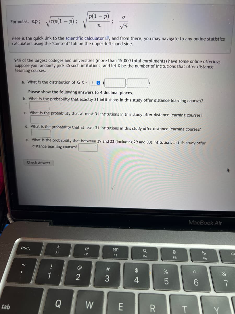 tab
Formulas: np;√np(1-p) ;
Here is the quick link to the scientific calculator , and from there, you may navigate to any online statistics
calculators using the "Content" tab on the upper-left-hand side.
94% of the largest colleges and universities (more than 15,000 total enrollments) have some online offerings.
Suppose you randomly pick 35 such intitutions, and let X be the number of intitutions that offer distance
learning courses.
a. What is the distribution of X?X - ? (
Please show the following answers to 4 decimal places.
b. What is the probability that exactly 31 intitutions in this study offer distance learning courses?
Check Answer
c. What is the probability that at most 31 intitutions in this study offer distance learning courses?
esc,
d. What is the probability that at least 31 intitutions in this study offer distance learning courses?
e. What is the probability that between 29 and 33 (including 29 and 33) intitutions in this study offer
distance learning courses?
!
1
p(1 - p)
n
F1
Q
@
€ N
;
F2
σ
√n
W
#3
80
F3
E
$
4
Q
F4
R
%
5
0
F5
L
MacBook Air
^
6
F6
&
7