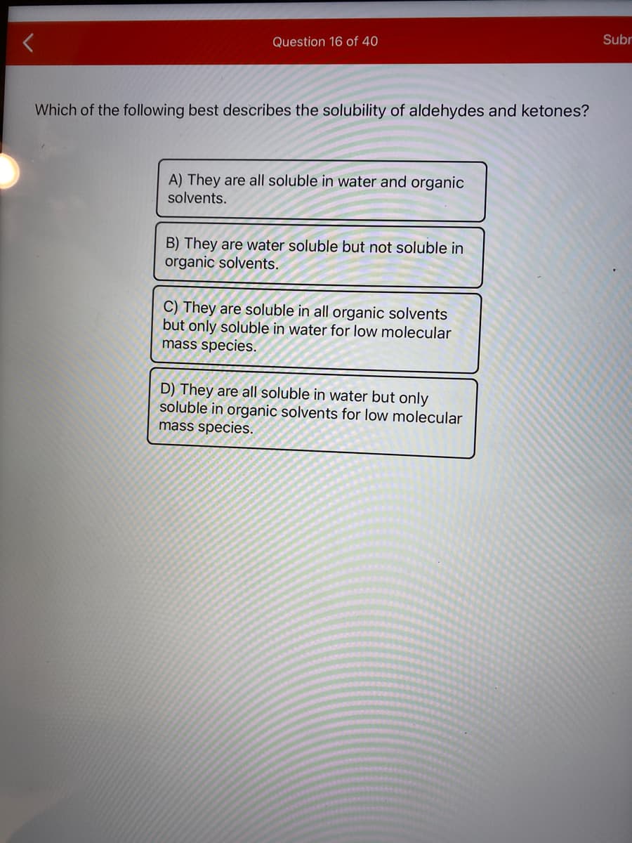 Question 16 of 40
Subr
Which of the following best describes the solubility of aldehydes and ketones?
A) They are all soluble in water and organic
solvents.
B) They are water soluble but not soluble in
organic solvents.
C) They are soluble in all organic solvents
but only soluble in water for low molecular
mass species.
D) They are all soluble in water but only
soluble in organic solvents for low molecular
mass species.
