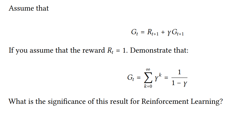Assume that
G; = R1+1 + yG;+1
If you assume that the reward R, = 1. Demonstrate that:
1
G, = Ey*
1- y
k=0
What is the significance of this result for Reinforcement Learning?
