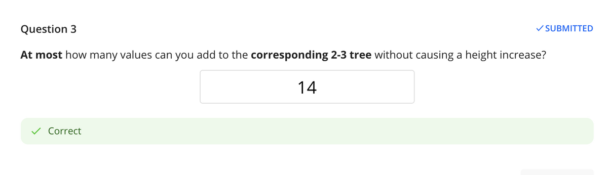 Question 3
V SUBMITTED
At most how many values can you add to the corresponding 2-3 tree without causing a height increase?
14
V Correct
