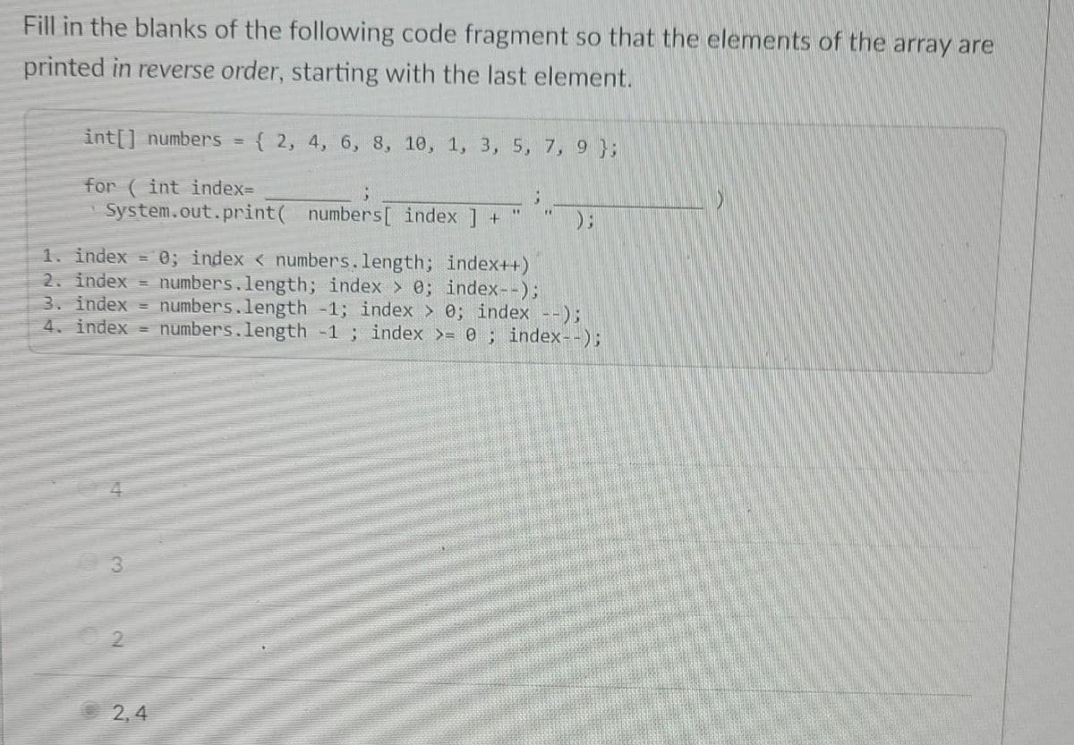 Fill in the blanks of the following code fragment so that the elements of the array are
printed in reverse order, starting with the last element.
int[] numbers
{ 2, 4, 6, 8, 10, 1, 3, 5, 7, 9 };
%3D
for ( int index3
System.out.print( numbers[ index ] +
1. index
2. index =
3. index
4. index =
0; index < numbers.length; index++)
numbers.length; index > 0; index--);
numbers.length -1; index > 0; index --);
numbers.length -1; index >= 0; index--);
2, 4
