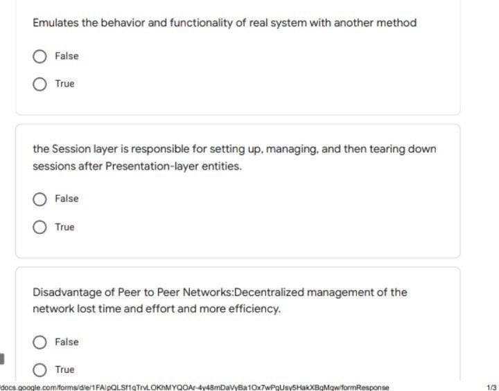 Emulates the behavior and functionality of real system with another method
False
True
the Session layer is responsible for setting up, managing, and then tearing down
sessions after Presentation-layer entities.
False
True
Disadvantage of Peer to Peer Networks:Decentralized management of the
network lost time and effort and more efficiency.
False
True
docs.google.com/forms/die/1FAlpQLSI1gTrvLOKhMYQOAr-4y48mDavyBa10x7wPgUsySHakXBgMqw/formResponse
1/3
