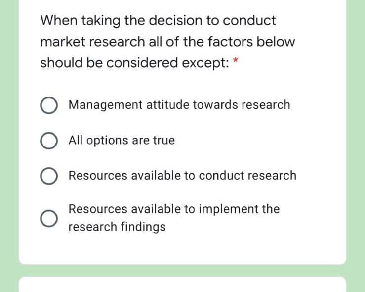 When taking the decision to conduct
market research all of the factors below
should be considered except:
Management attitude towards research
All options are true
Resources available to conduct research
Resources available to implement the
research findings
