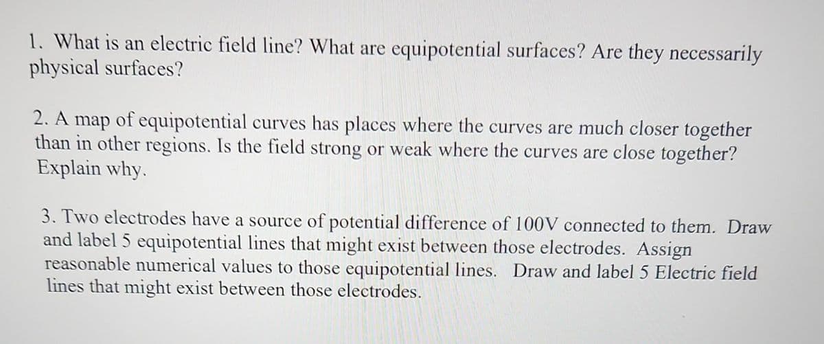1. What is an electric field line? What are equipotential surfaces? Are they necessarily
physical surfaces?
2. A map of equipotential curves has places where the curves are much closer together
than in other regions. Is the field strong or weak where the curves are close together?
Explain why.
3. Two electrodes have a source of potential difference of 100V connected to them. Draw
and label 5 equipotential lines that might exist between those electrodes. Assign
reasonable numerical values to those equipotential lines. Draw and label 5 Electric field
lines that might exist between those electrodes.