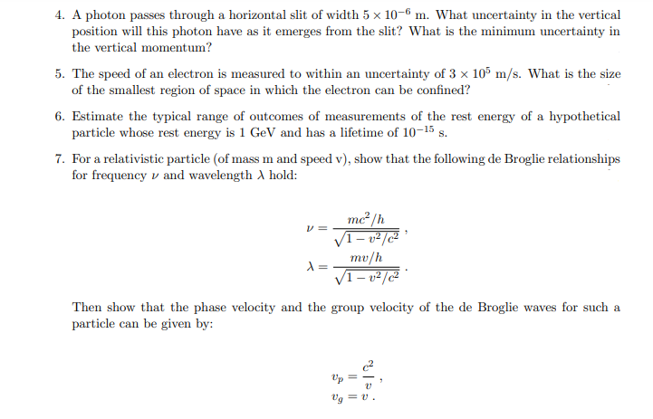 4. A photon passes through a horizontal slit of width 5 x 10-6 m. What uncertainty in the vertical
position will this photon have as it emerges from the slit? What is the minimum uncertainty in
the vertical momentum?
5. The speed of an electron is measured to within an uncertainty of 3 x 105 m/s. What is the size
of the smallest region of space in which the electron can be confined?
6. Estimate the typical range of outcomes of measurements of the rest energy of a hypothetical
particle whose rest energy is 1 GeV and has a lifetime of 10-15 s.
7. For a relativistic particle (of mass m and speed v), show that the following de Broglie relationships
for frequency and wavelength A hold:
V =
X
me²/h
√1-v²/c²'
mv/h
√1-v²/c²
Then show that the phase velocity and the group velocity of the de Broglie waves for such a
particle can be given by:
Vg = v.