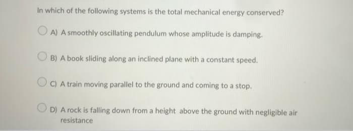 In which of the following systems is the total mechanical energy conserved?
OA) A smoothly oscillating pendulum whose amplitude is damping.
B) A book sliding along an inclined plane with a constant speed.
OC) A train moving parallel to the ground and coming to a stop.
D) A rock is falling down from a height above the ground with negligible air
resistance