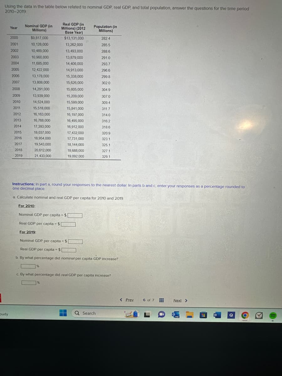 3
Using the data in the table below related to nominal GDP, real GDP, and total population, answer the questions for the time period
2010-2019:
budy
Year
2000
2001
2002
2003
2004
2005
2006
2007
2008
2009
2010
2011
2012
2013
2014
2015
2016
2017
2018
2019
Nominal GDP (in
Millions)
$9,817,000
10,128,000
10,469,000
10,960,000
11,685,000
12,422,000
13,178,000
13,808,000
14,291,000
13,939,000
14,524,000
15,518,000
16,163,000
16,768,000
17,393,000
18,037,000
18,954,000
19,543,000
20,612,000
21,433,000
For 2010:
Real GDP (in
Millions) (2012
Base Year)
$13,131,000
13,262,000
13,493,000
13,879,000
14,406,000
14,913,000
15,338,000
15,626,000
%
15,605,000
15,209,000
15,599,000
15,841,000
16,197,000
16,495,000
16,912,000
17,432,000
17,731,000
18,144,000
18,688,000
19,092,000
Instructions: In part a, round your responses to the nearest dollar. In parts b and c, enter your responses as a percentage rounded to
one decimal place.
a. Calculate nominal and real GDP per capita for 2010 and 2019.
Population (in
Millions)
%
Nominal GDP per capita = $
Real GDP per capita = $
For 2019:
Nominal GDP per capita = $
Real GDP per capita = $
b. By what percentage did nominal per capita GDP increase?
282.4
285.5
288.6
291.0
293.7
296.6
299 8
302.0
304 9
307.0
309.4
311.7
314.0
316.2
318.6
320.9
323 1
325.1
327 1
329 1
c. By what percentage did real GDP per capita increase?
▬▬
▬ Q Search
< Prev
6 of 7
Next >
W
lll