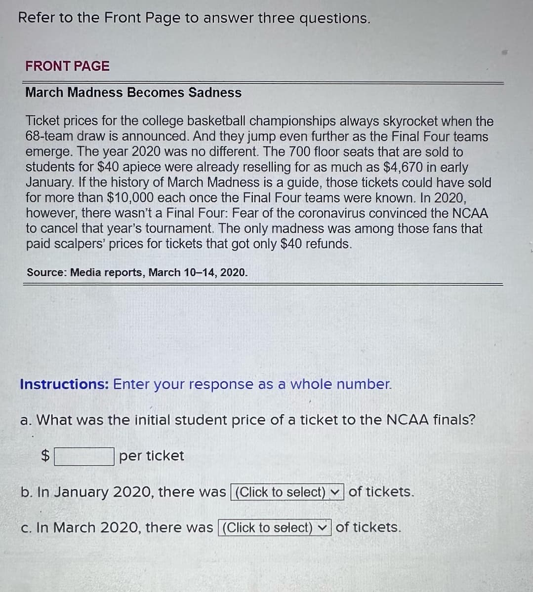 Refer to the Front Page to answer three questions.
FRONT PAGE
March Madness Becomes Sadness
Ticket prices for the college basketball championships always skyrocket when the
68-team draw is announced. And they jump even further as the Final Four teams
emerge. The year 2020 was no different. The 700 floor seats that are sold to
students for $40 apiece were already reselling for as much as $4,670 in early
January. If the history of March Madness is a guide, those tickets could have sold
for more than $10,000 each once the Final Four teams were known. In 2020,
however, there wasn't a Final Four: Fear of the coronavirus convinced the NCAA
to cancel that year's tournament. The only madness was among those that
paid scalpers' prices for tickets that got only $40 refunds.
Source: Media reports, March 10-14, 2020.
Instructions: Enter your response as a whole number.
a. What was the initial student price of a ticket to the NCAA finals?
$
per ticket
b. In January 2020, there was (Click to select) of tickets.
c. In March 2020, there was (Click to select) of tickets.