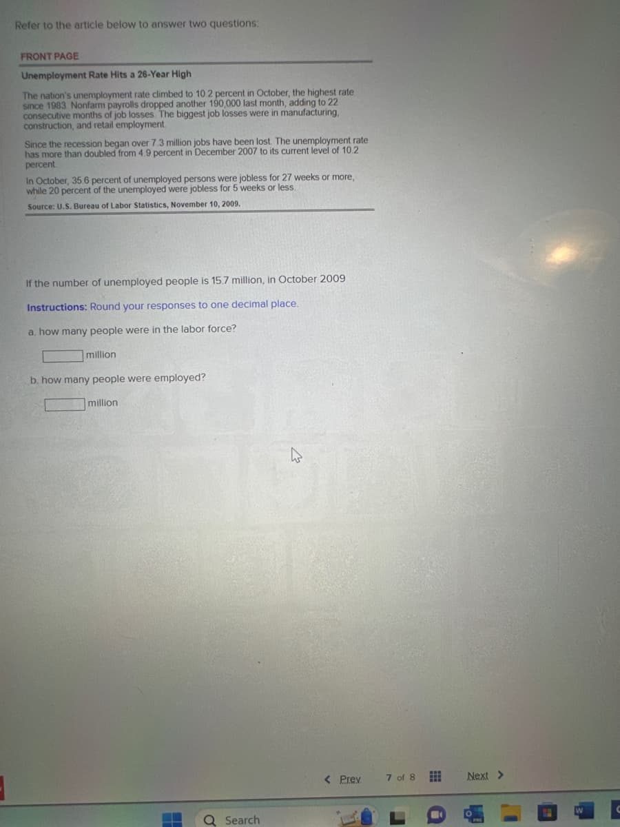 Refer to the article below to answer two questions:
FRONT PAGE
Unemployment Rate Hits a 26-Year High
The nation's unemployment rate climbed to 10.2 percent in October, the highest rate
since 1983 Nonfarm payrolls dropped another 190,000 last month, adding to 22
consecutive months of job losses. The biggest job losses were in manufacturing,
construction, and retail employment.
Since the recession began over 7.3 million jobs have been lost. The unemployment rate
has more than doubled from 4.9 percent in December 2007 to its current level of 10.2
percent
In October, 35.6 percent of unemployed persons were jobless for 27 weeks or more,
while 20 percent of the unemployed were jobless for 5 weeks or less.
Source: U.S. Bureau of Labor Statistics, November 10, 2009.
If the number of unemployed people is 15.7 million, in October 2009
Instructions: Round your responses to one decimal place.
a. how many people were in the labor force?
million
b. how many people were employed?
million
Q Search
4
< Prev
7 of 8 #
Next >
PRE
W
