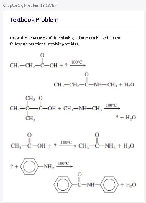 Chapter 17, Problem 17.137EP
Textbook Problem
Draw the structures of the missing substances in each of the
following reactions involving amides.
100°C
CH3-CH2-C-OH + ?
CH3-CH2-C-NH-CH3 + H2O
CH, O
100°C
CH,-C-C-OH + CH;-NH-CH3
CH3
? + H,0
CH,—С—ОН +?
100°C
→ CH,-C-NH, + H,0
100°C
? +
-NH2
C-NH-
+ H20

