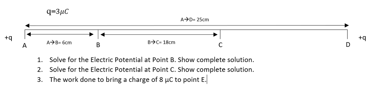 q=3µC
A D= 25cm
+q
+q
AB= 6cm
B>C= 18cm
A
В
C
1. Solve for the Electric Potential at Point B. Show complete solution.
2. Solve for the Electric Potential at Point C. Show complete solution.
3. The work done to bring a charge of 8 µC to point E.
