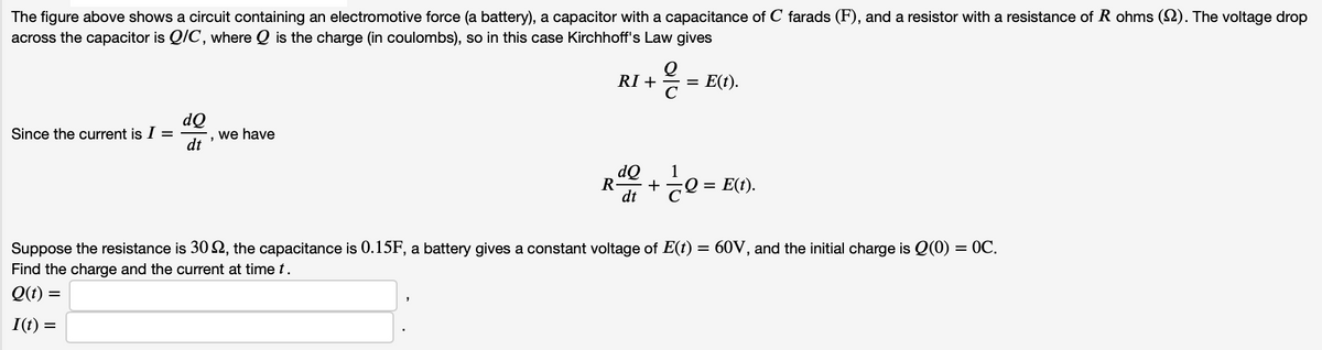 The figure above shows a circuit containing an electromotive force (a battery), a capacitor with a capacitance of C farads (F), and a resistor with a resistance of R ohms (2). The voltage drop
across the capacitor is Q/C, where Q is the charge (in coulombs), so in this case Kirchhoff's Law gives
RI +
C
E(t).
%3D
dQ
', we have
dt
Since the current is I =
dQ
+
dt
1
R
: E(t).
Suppose the resistance is 30 S2, the capacitance is 0.15F, a battery gives a constant voltage of E(t) = 60V, and the initial charge is Q(0) = 0C.
Find the charge and the current at time t.
Q(t) =
I(t) =
