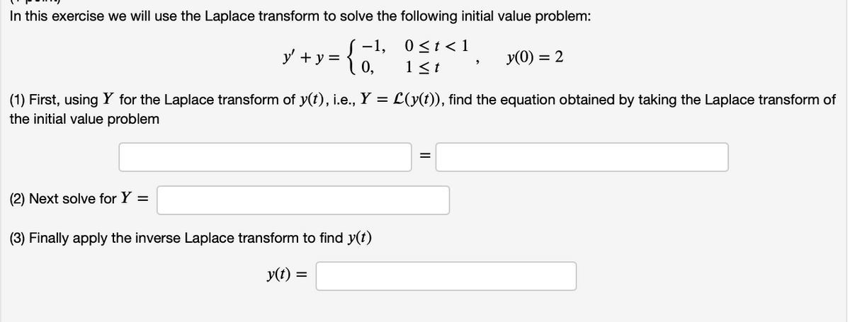 In this exercise we will use the Laplace transform to solve the following initial value problem:
-1,
{
0<t< 1
y' + y =
y(0) = 2
0,
1<t
(1) First, using Y for the Laplace transform of y(t), i.e., Y = L(y(t)), find the equation obtained by taking the Laplace transform of
the initial value problem
(2) Next solve for Y =
(3) Finally apply the inverse Laplace transform to find y(t)
y(t) =

