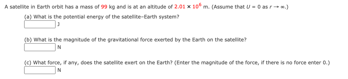 A satellite in Earth orbit has a mass of 99 kg and is at an altitude of 2.01 x 10° m. (Assume that U = 0 as r → o.)
(a) What is the potential energy of the satellite-Earth system?
(b) What is the magnitude of the gravitational force exerted by the Earth on the satellite?
N
(c) What force, if any, does the satellite exert on the Earth? (Enter the magnitude of the force, if there is no force enter 0.)
N
