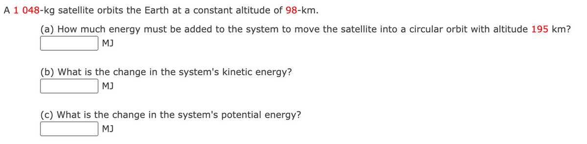 A 1 048-kg satellite orbits the Earth at a constant altitude of 98-km.
(a) How much energy must be added to the system to move the satellite into a circular orbit with altitude 195 km?
MJ
(b) What is the change in the system's kinetic energy?
MJ
(c) What is the change in the system's potential energy?
MJ
