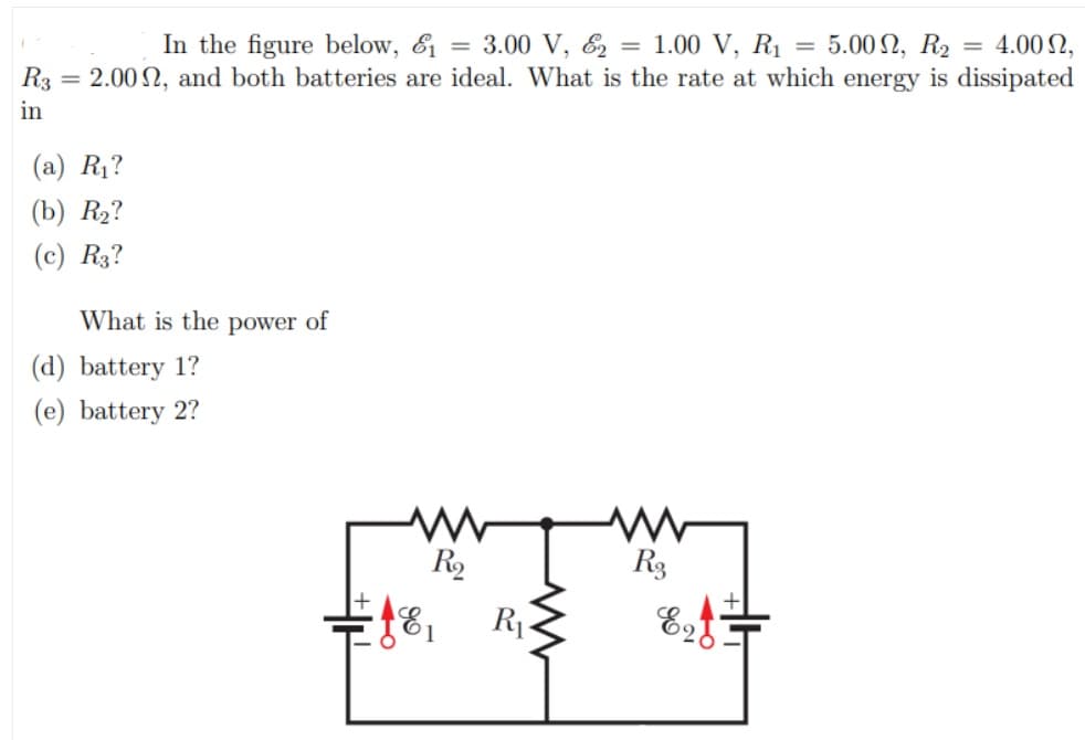 -5.00 Ω , R
In the figure below, & = 3.00 V, & = 1.00 V, R1
R3 = 2.00 2, and both batteries are ideal. What is the rate at which energy is dissipated
= 4.00 N,
in
(a) R1?
(b) R2?
(c) R3?
What is the power of
(d) battery 1?
(e) battery 2?
R2
R3
R

