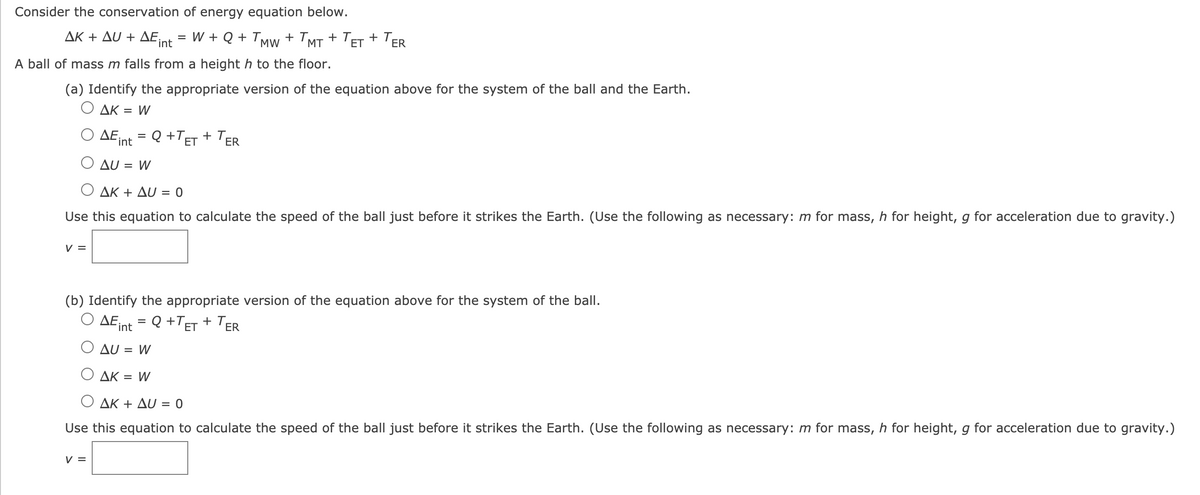 Consider the conservation of energy equation below.
ΔΚ + Δυ + ΔΕ.
int
W + Q + TMw + 'MT + 'E
+ TER
A ball of mass m falls from a heighth to the floor.
(a) Identify the appropriate version of the equation above for the system of the ball and the Earth.
O AK = W
ΔΕ,
= Q +TET + TER
int
O AU = W
Ο ΔΚ + Δυ -0
Use this equation to calculate the speed of the ball just before it strikes the Earth. (Use the following as necessary: m for mass, h for height, g for acceleration due to gravity.)
V =
(b) Identify the appropriate version of the equation above for the system of the ball.
Ο ΔΕ,
TER
= Q +TET
+ T,
int
AU = W
O AK
= W
Ο ΔΚ + Δυ-0
Use this equation to calculate the speed of the ball just before it strikes the Earth. (Use the following as necessary: m for mass, h for height, g for acceleration due to gravity.)
V =
