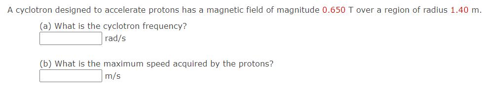 A cyclotron designed to accelerate protons has a magnetic field of magnitude 0.650 T over a region of radius 1.40 m.
(a) What is the cyclotron frequency?
rad/s
(b) What is the maximum speed acquired by the protons?
m/s
