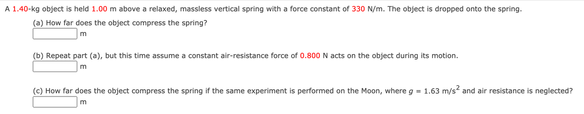 A 1.40-kg object is held 1.00 m above a relaxed, massless vertical spring with a force constant of 330 N/m. The object is dropped onto the spring.
(a) How far does the object compress the spring?
m
(b) Repeat part (a), but this time assume a constant air-resistance force of 0.800 N acts on the object during its motion.
(c) How far does the object compress the spring if the same experiment is performed on the Moon, where g
1.63 m/s and air resistance is neglected?
