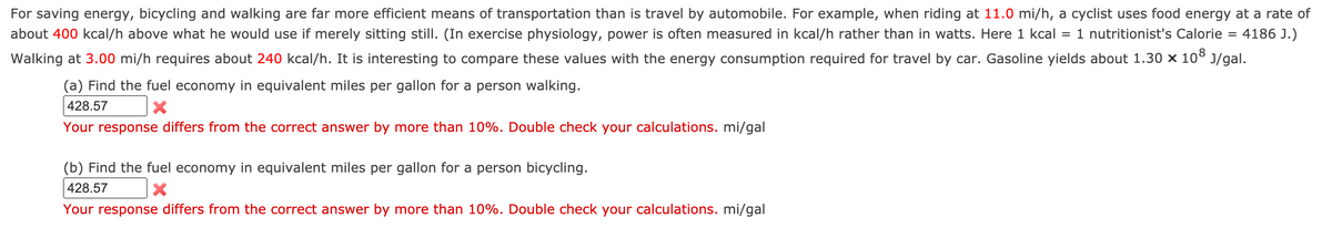 For saving energy, bicycling and walking are far more efficient means of transportation than is travel by automobile. For example, when riding at 11.0 mi/h, a cyclist uses food energy at a rate of
about 400 kcal/h above what he would use if merely sitting still. (In exercise physiology, power is often measured in kcal/h rather than in watts. Here 1 kcal
1 nutritionist's Calorie = 4186 J.)
%3D
Walking at 3.00 mi/h requires about 240 kcal/h. It is interesting to compare these values with the energy consumption required for travel by car. Gasoline yields about 1.30 x 10° J/gal.
(a) Find the fuel economy in equivalent miles per gallon for a person walking.
428.57
Your response differs from the correct answer by more than 10%. Double check your calculations. mi/gal
(b) Find the fuel economy in equivalent miles per gallon for a person bicycling.
428.57
Your response differs from the correct answer by more than 10%. Double check your calculations. mi/gal

