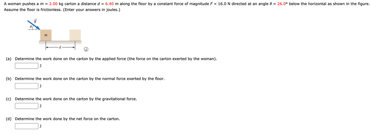 A woman pushes a m =
2.00 kg carton a distance d
= 6.40 m along the floor by a constant force of magnitude F = 16.0 N directed at an angle 0 = 26.0° below the horizontal as shown in the figure.
Assume the floor is frictionless. (Enter your answers in joules.)
m
(a) Determine the work done on the carton by the applied force (the force on the carton exerted by the woman).
J
(b) Determine the work done on the carton by the normal force exerted by the floor.
J
(c) Determine the work done on the carton by the gravitational force.
J
(d) Determine the work done by the net force on the carton.
J
