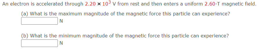 An electron is accelerated through 2.20 x 103 v from rest and then enters a uniform 2.60-T magnetic field.
(a) What is the maximum magnitude of the magnetic force this particle can experience?
N
(b) What is the minimum magnitude of the magnetic force this particle can experience?
N
