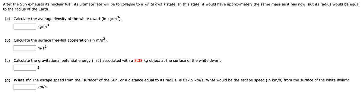 After the Sun exhausts its nuclear fuel, its ultimate fate will be to collapse to a white dwarf state. In this state, it would have approximately the same mass as it has now, but its radius would be equal
to the radius of the Earth.
(a) Calculate the average density of the white dwarf (in kg/m³).
kg/m3
(b) Calculate the surface free-fall acceleration (in m/s).
m/s?
(c) Calculate the gravitational potential energy (in J) associated with a 3.38 kg object at the surface of the white dwarf.
J
(d) What If? The escape speed from the "surface" of the Sun, or a distance equal to its radius, is 617.5 km/s. What would be the escape speed (in km/s) from the surface of the white dwarf?
km/s
