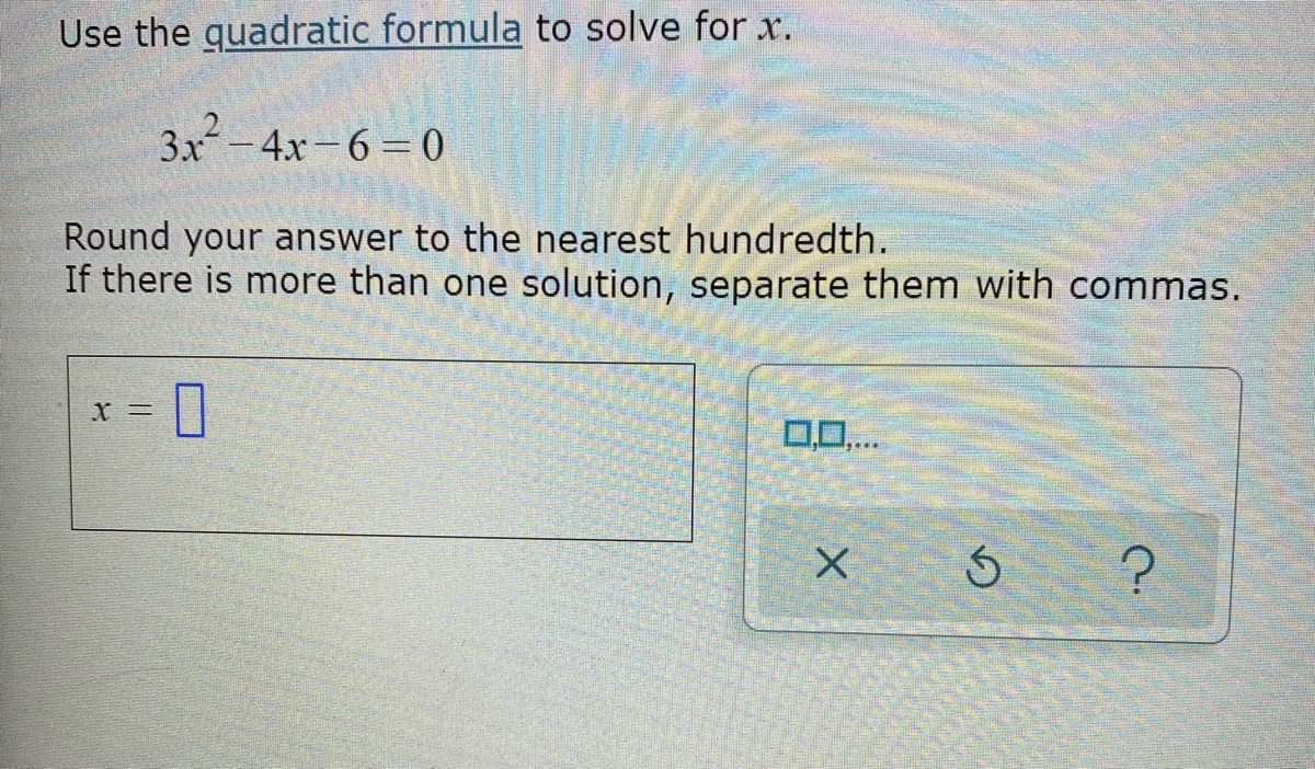 Use the guadratic formula to solve for x.
3x-4x-6=0
Round your answer to the nearest hundredth.
If there is more than one solution, separate them with commas.
X =
0,0..
