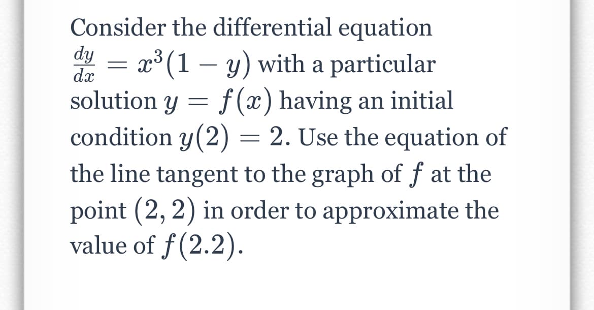 Consider the differential equation
dy
dx
= x° (1 – y) with a particular
solution y = f(x) having an initial
condition y(2) = 2. Use the equation of
the line tangent to the graph of f at the
point (2, 2) in order to approximate the
value of f(2.2).
