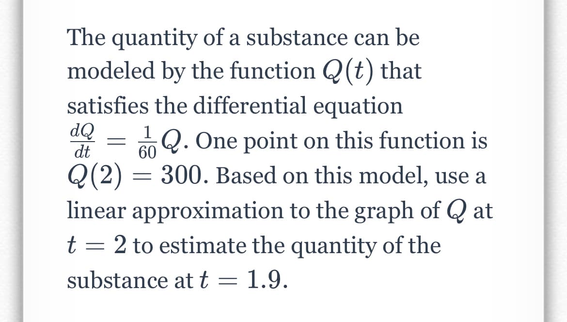 The quantity of a substance can be
modeled by the function Q(t) that
satisfies the differential equation
dQ
dt
Q. One point on this function is
Q(2) = 300. Based on this model, use a
60
linear approximation to the graph of Q at
t = 2 to estimate the quantity of the
substance at t = 1.9.
