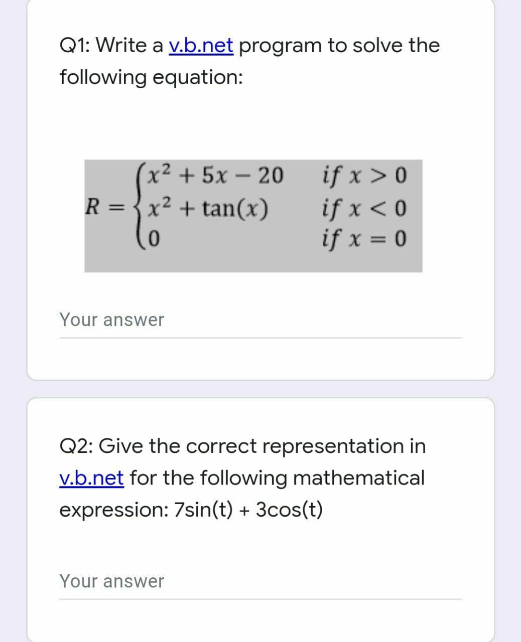 Q1: Write a v.b.net program to solve the
following equation:
x2 + 5x – 20
if x > 0
if x < 0
if x = 0
R = {x² + tan(x)
Your answer
Q2: Give the correct representation in
v.b.net for the following mathematical
expression: 7sin(t) + 3cos(t)
Your answer
