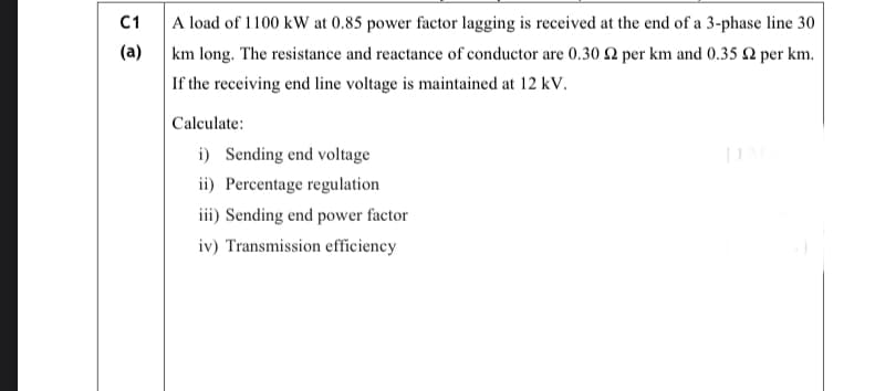 A load of 1100 kW at 0.85 power factor lagging is received at the end of a 3-phase line 30
km long. The resistance and reactance of conductor are 0.30 2 per km and 0.35 2 per km.
C1
(a)
If the receiving end line voltage is maintained at 12 kV.
Calculate:
i) Sending end voltage
ii) Percentage regulation
iii) Sending end power factor
iv) Transmission efficiency
