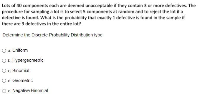 Lots of 40 components each are deemed unacceptable if they contain 3 or more defectives. The
procedure for sampling a lot is to select 5 components at random and to reject the lot if a
defective is found. What is the probability that exactly 1 defective is found in the sample if
there are 3 defectives in the entire lot?
Determine the Discrete Probability Distribution type.
O a. Uniform
O b. Hypergeometric
O c. Binomial
O d. Geometric
O e. Negative Binomial
