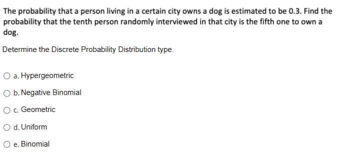 The probability that a person living in a certain city owns a dog is estimated to be 0.3. Find the
probability that the tenth person randomly interviewed in that city is the fifth one to own a
dog.
Determine the Discrete Probability Distribution type.
O a. Hypergeometric
O b. Negative Binomial
O c. Geometric
O d. Uniform
O e. Binomial
