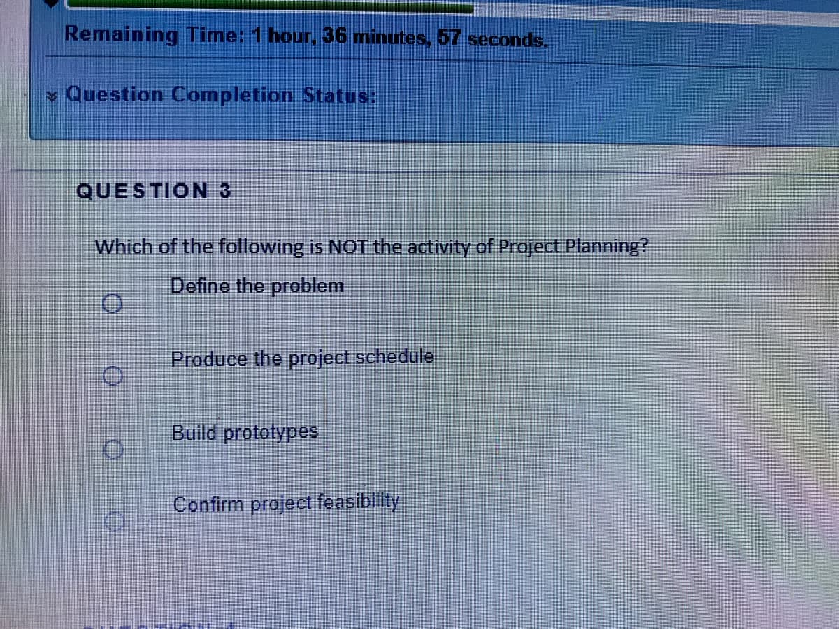 Remaining Time: 1 hour, 36 minutes, 57 seconds.
- Question Completion Status:
QUESTION3
Which of the following is NOT the activity of Project Planning?
Define the problem
Produce the project schedule
Build prototypes
Confirm project feasibility
